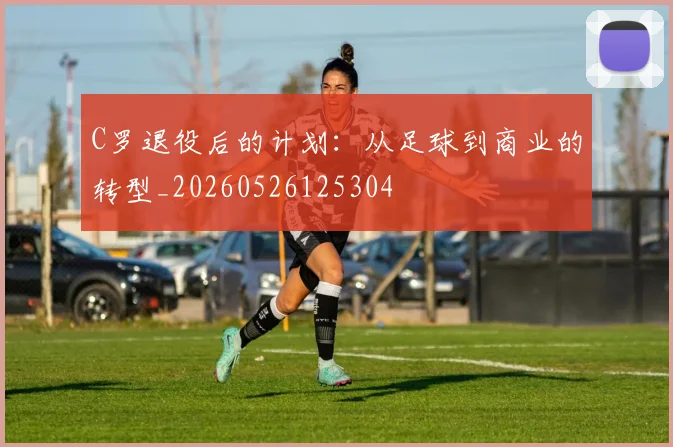 C罗退役后的计划:从足球到商业的转型_20260526125304
