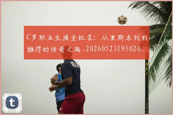 C罗职业生涯全纪录：从里斯本到利雅得的传奇之路_20260523195020_20260606165532