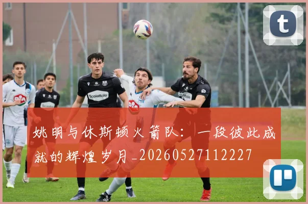 姚明与休斯顿火箭队:一段彼此成就的辉煌岁月_20260527112227