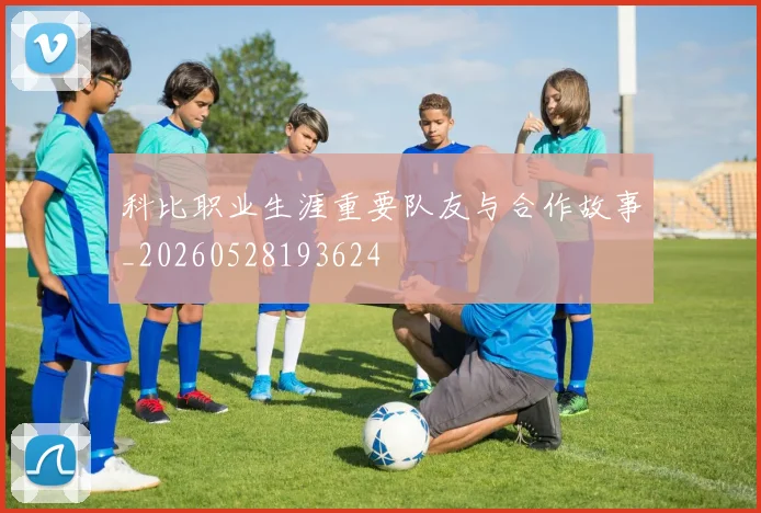 科比职业生涯重要队友与合作故事_20260528193624