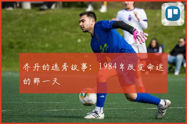 乔丹的选秀故事：1984年改变命运的那一天