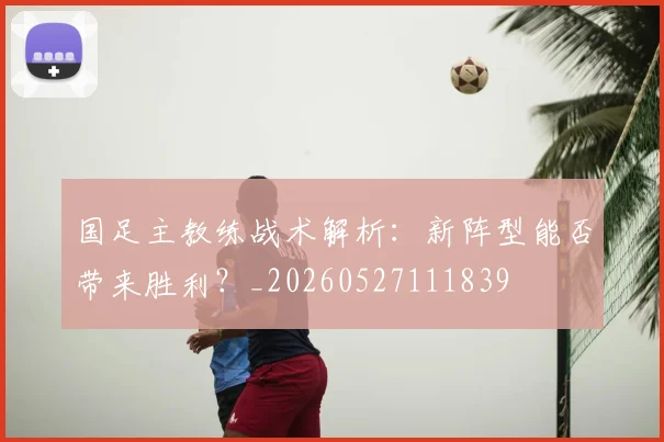 国足主教练战术解析:新阵型能否带来胜利?_20260527111839