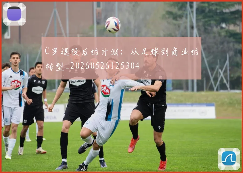 C罗退役后的计划：从足球到商业的转型_20260526125304