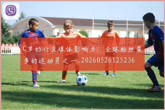 C罗的社交媒体影响力:全球粉丝最多的运动员之一_20260526125236