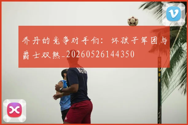 乔丹的竞争对手们:坏孩子军团与爵士双煞_20260526144350