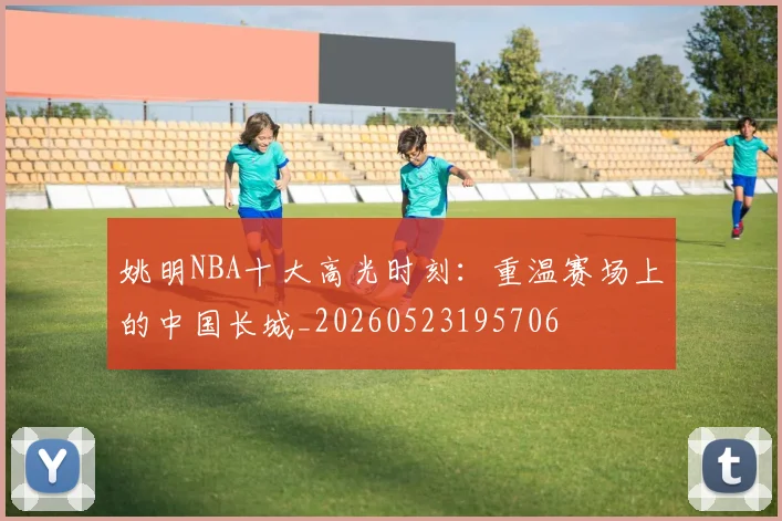 姚明NBA十大高光时刻:重温赛场上的中国长城_20260523195706